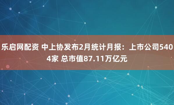 乐启网配资 中上协发布2月统计月报：上市公司5404家 总市值87.11万亿元