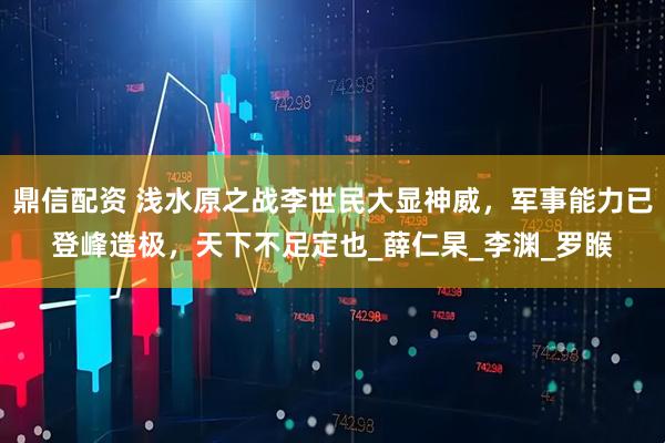 鼎信配资 浅水原之战李世民大显神威，军事能力已登峰造极，天下不足定也_薛仁杲_李渊_罗睺