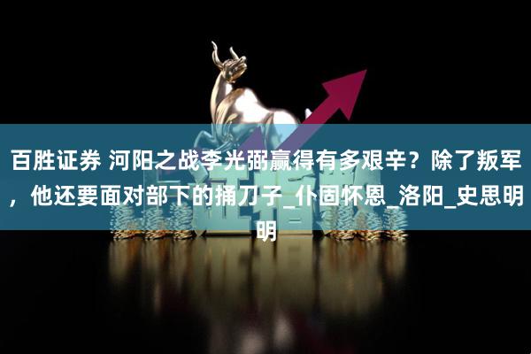 百胜证券 河阳之战李光弼赢得有多艰辛？除了叛军，他还要面对部下的捅刀子_仆固怀恩_洛阳_史思明