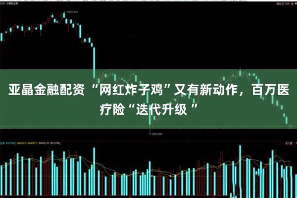 亚晶金融配资 “网红炸子鸡”又有新动作，百万医疗险“迭代升级 ”