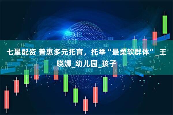 七星配资 普惠多元托育，托举“最柔软群体”_王晓娜_幼儿园_孩子