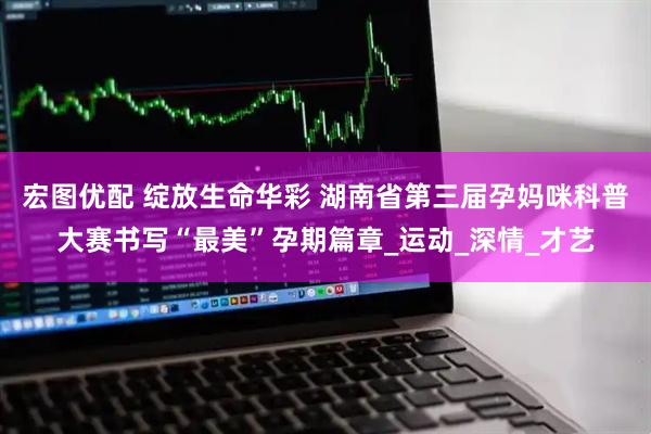 宏图优配 绽放生命华彩 湖南省第三届孕妈咪科普大赛书写“最美”孕期篇章_运动_深情_才艺