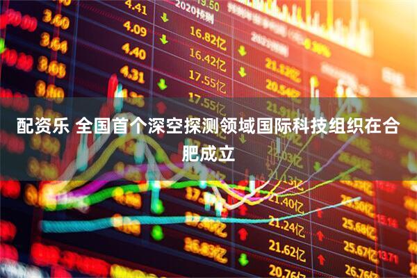 配资乐 全国首个深空探测领域国际科技组织在合肥成立