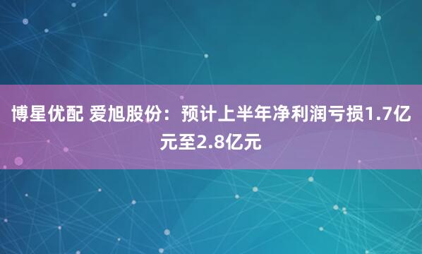 博星优配 爱旭股份：预计上半年净利润亏损1.7亿元至2.8亿元