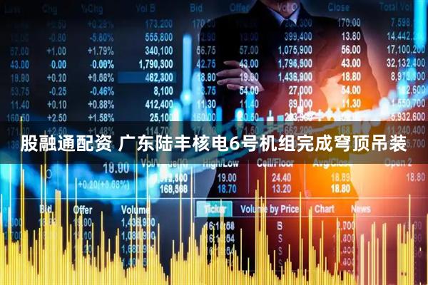 股融通配资 广东陆丰核电6号机组完成穹顶吊装