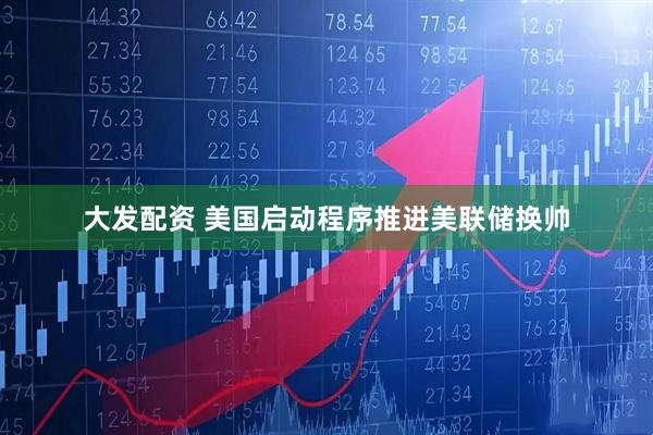 大发配资 美国启动程序推进美联储换帅