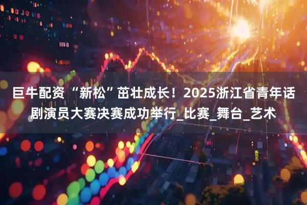 巨牛配资 “新松”茁壮成长！2025浙江省青年话剧演员大赛决赛成功举行_比赛_舞台_艺术