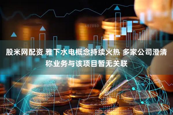 股米网配资 雅下水电概念持续火热 多家公司澄清称业务与该项目暂无关联