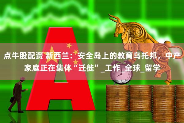 点牛股配资 新西兰：安全岛上的教育乌托邦，中产家庭正在集体“迁徙”_工作_全球_留学