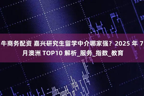 牛商务配资 嘉兴研究生留学中介哪家强？2025 年 7 月澳洲 TOP10 解析_服务_指数_教育