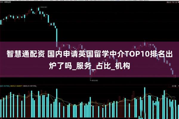 智慧通配资 国内申请英国留学中介TOP10排名出炉了吗_服务_占比_机构