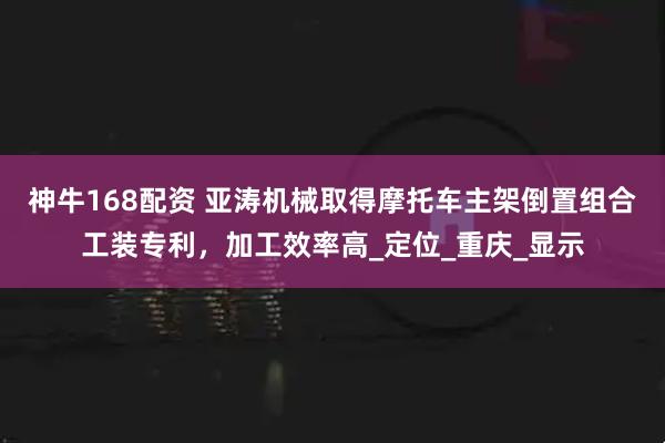 神牛168配资 亚涛机械取得摩托车主架倒置组合工装专利，加工效率高_定位_重庆_显示