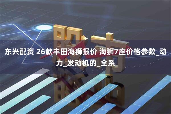 东兴配资 26款丰田海狮报价 海狮7座价格参数_动力_发动机的_全系