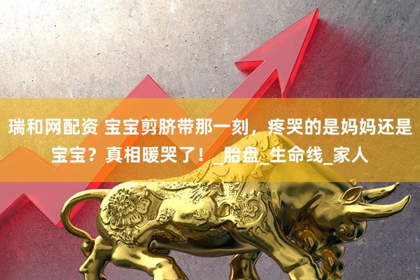 瑞和网配资 宝宝剪脐带那一刻，疼哭的是妈妈还是宝宝？真相暖哭了！_胎盘_生命线_家人