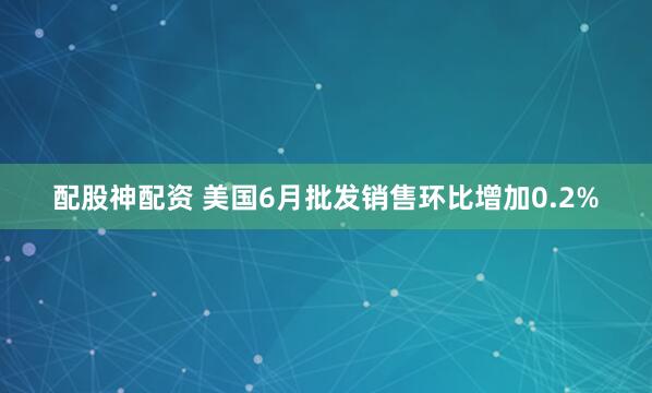 配股神配资 美国6月批发销售环比增加0.2%