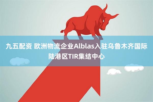 九五配资 欧洲物流企业Alblas入驻乌鲁木齐国际陆港区TIR集结中心