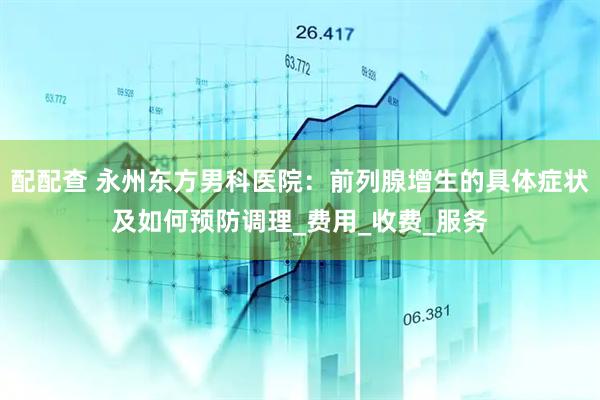 配配查 永州东方男科医院：前列腺增生的具体症状及如何预防调理_费用_收费_服务