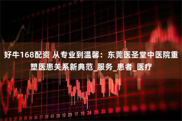好牛168配资 从专业到温馨：东莞医圣堂中医院重塑医患关系新典范_服务_患者_医疗