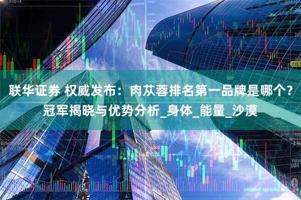 联华证券 权威发布：肉苁蓉排名第一品牌是哪个？冠军揭晓与优势分析_身体_能量_沙漠