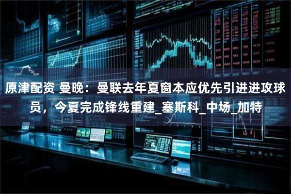 原津配资 曼晚：曼联去年夏窗本应优先引进进攻球员，今夏完成锋线重建_塞斯科_中场_加特