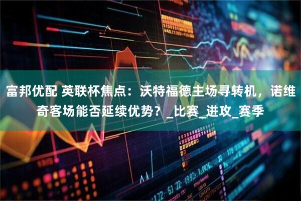 富邦优配 英联杯焦点：沃特福德主场寻转机，诺维奇客场能否延续优势？_比赛_进攻_赛季