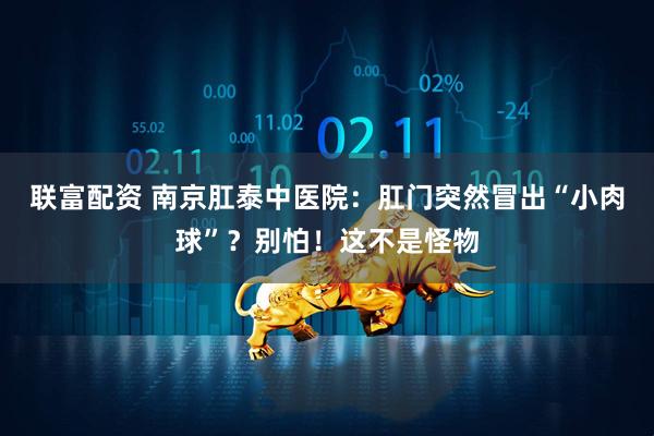 联富配资 南京肛泰中医院：肛门突然冒出“小肉球”？别怕！这不是怪物