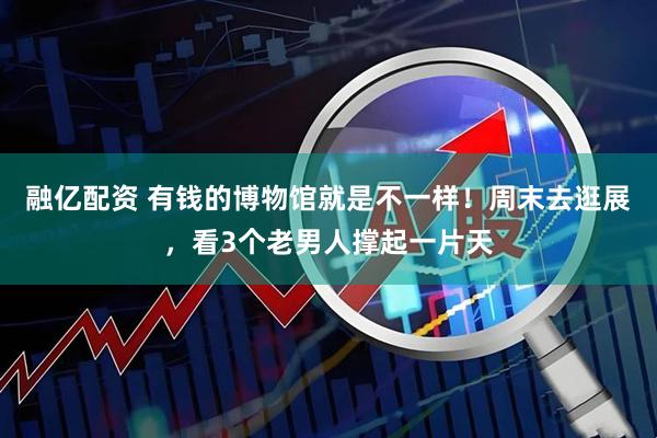 融亿配资 有钱的博物馆就是不一样！周末去逛展，看3个老男人撑起一片天