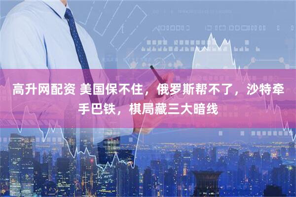 高升网配资 美国保不住，俄罗斯帮不了，沙特牵手巴铁，棋局藏三大暗线