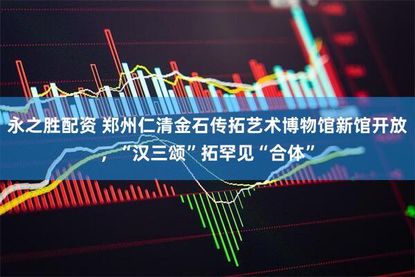 永之胜配资 郑州仁清金石传拓艺术博物馆新馆开放，“汉三颂”拓罕见“合体”