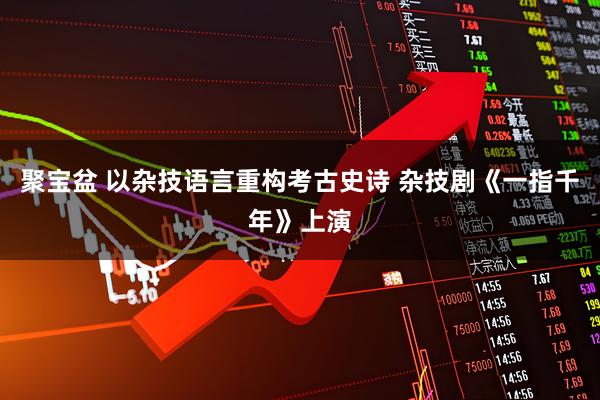 聚宝盆 以杂技语言重构考古史诗 杂技剧《一指千年》上演