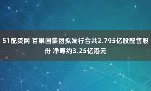 51配资网 百果园集团拟发行合共2.795亿股配售股份 净筹约3.25亿港元