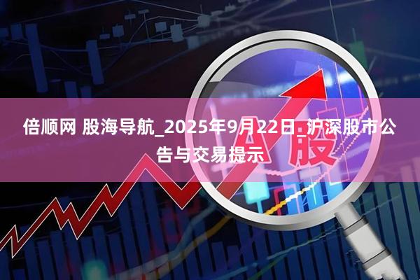 倍顺网 股海导航_2025年9月22日_沪深股市公告与交易提示