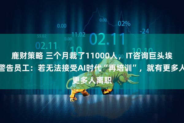 鹿财策略 三个月裁了11000人，IT咨询巨头埃森哲警告员工：若无法接受AI时代“再培训”，就有更多人离职