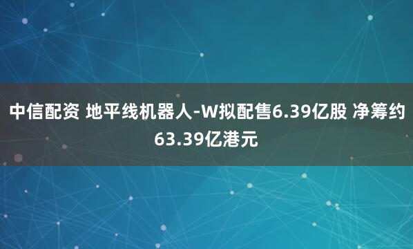 中信配资 地平线机器人-W拟配售6.39亿股 净筹约63.39亿港元