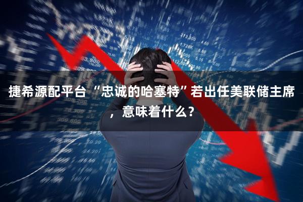 捷希源配平台 “忠诚的哈塞特”若出任美联储主席，意味着什么？