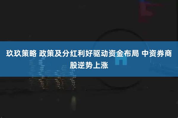 玖玖策略 政策及分红利好驱动资金布局 中资券商股逆势上涨