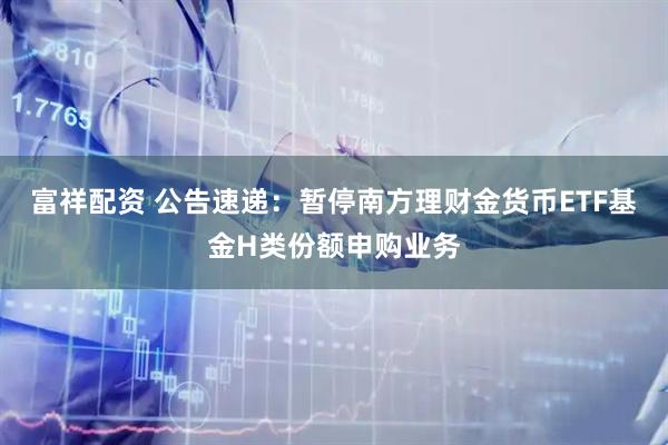 富祥配资 公告速递：暂停南方理财金货币ETF基金H类份额申购业务
