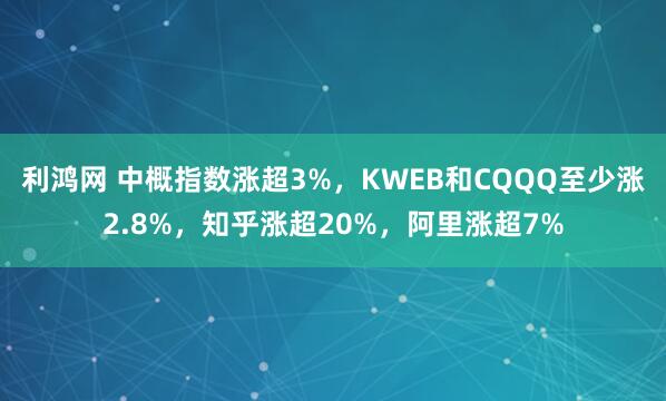 利鸿网 中概指数涨超3%，KWEB和CQQQ至少涨2.8%，知乎涨超20%，阿里涨超7%