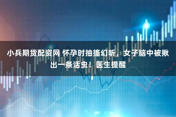 小兵期货配资网 怀孕时抽搐幻听，女子脑中被揪出一条活虫！医生提醒