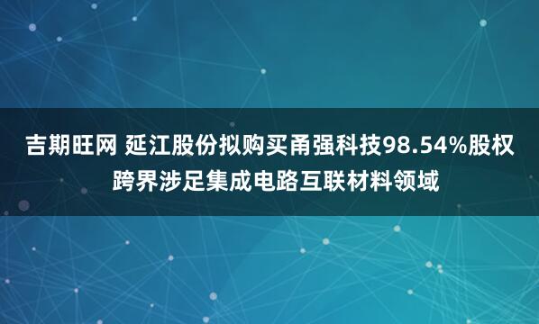 吉期旺网 延江股份拟购买甬强科技98.54%股权  跨界涉足集成电路互联材料领域