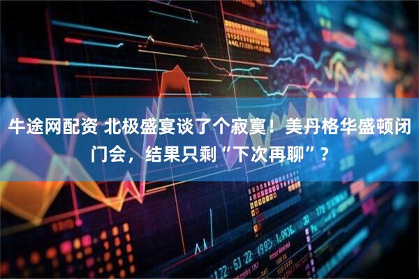 牛途网配资 北极盛宴谈了个寂寞！美丹格华盛顿闭门会，结果只剩“下次再聊”？