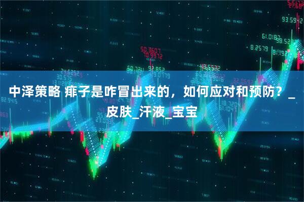 中泽策略 痱子是咋冒出来的，如何应对和预防？_皮肤_汗液_宝宝