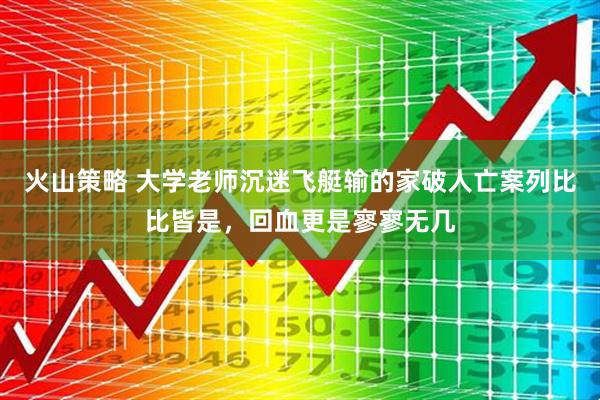 火山策略 大学老师沉迷飞艇输的家破人亡案列比比皆是，回血更是寥寥无几